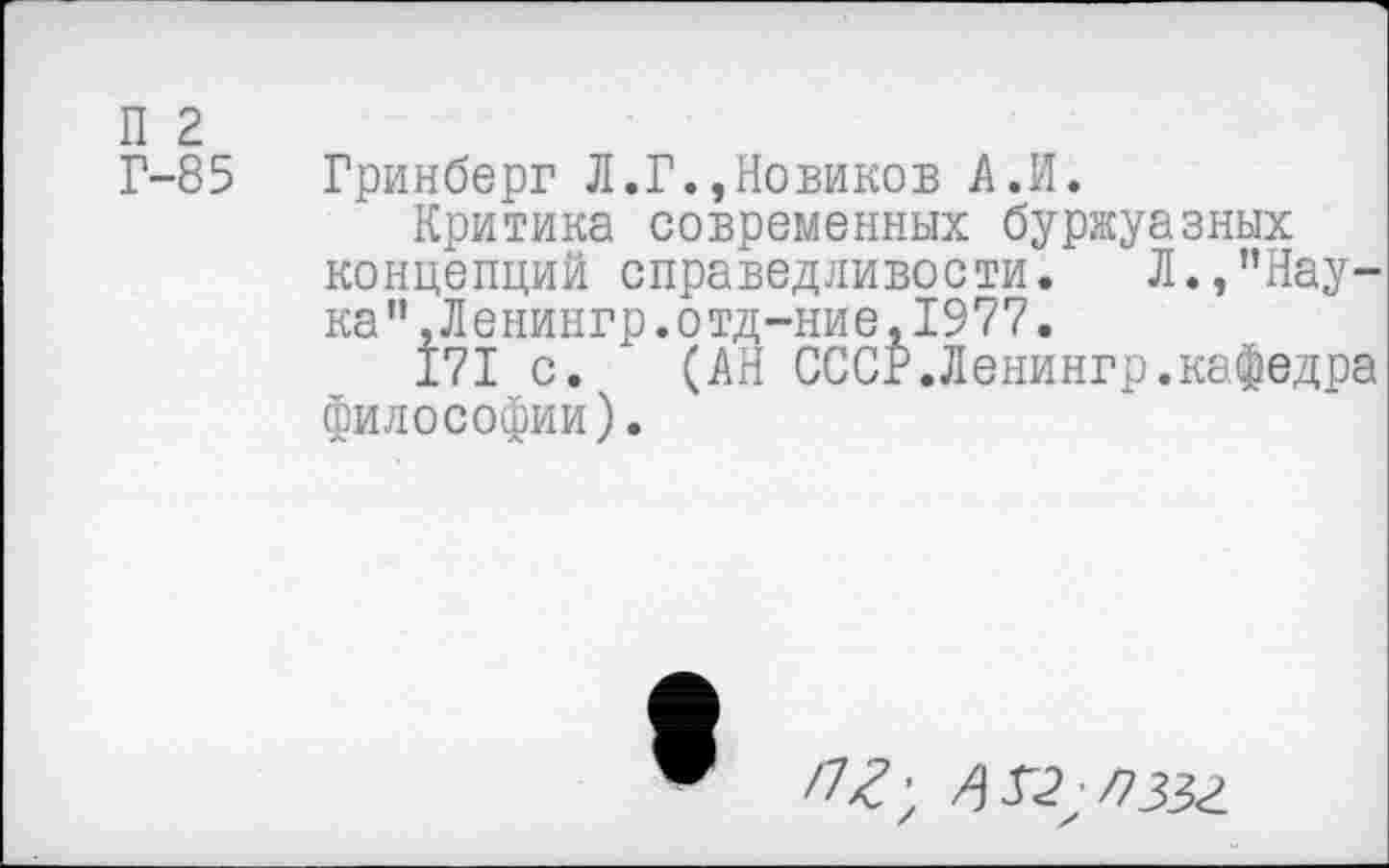 ﻿П 2
Г-85 Гринберг Л.Г.,Новиков А.И.
Критика современных буржуазных концепций справедливости. Л.,"Наука”, Л енингр. отд -ние, 1977.
171 с. (АН СССР.Ленингр.кафедра философии).
/7^; /\Г2;П35г